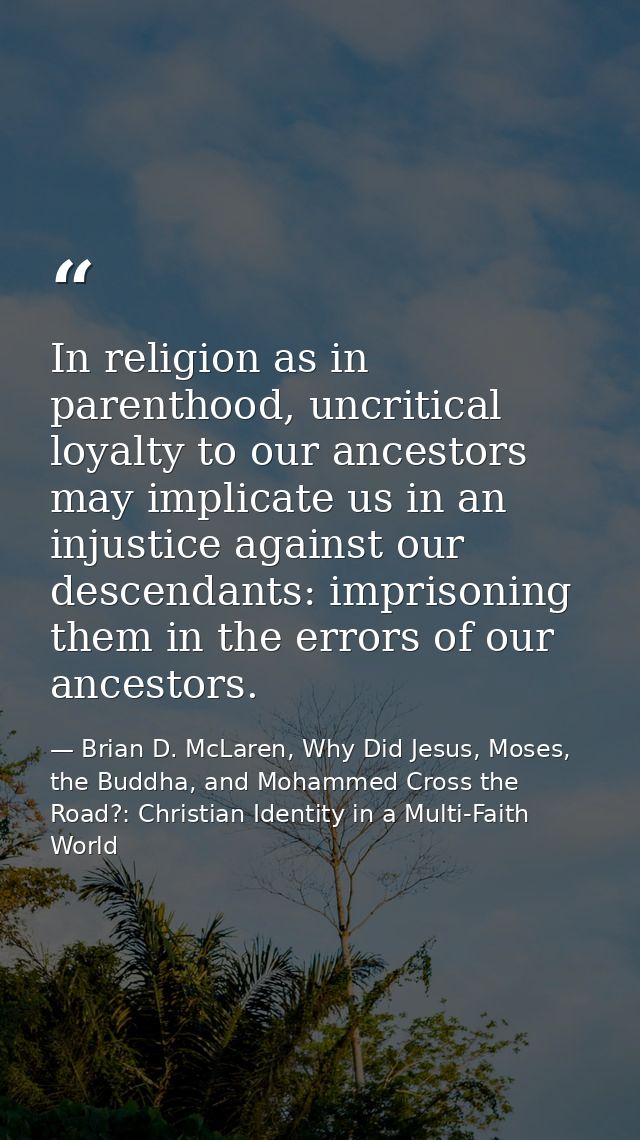 In religion as in parenthood, uncritical loyalty to our ancestors may implicate us in an injustice against our descendan — Brian D. McLaren, Why Did Jesus, Moses, the Buddha, and Mohammed Cross the Road?: Christian Identity in a Multi-Faith World