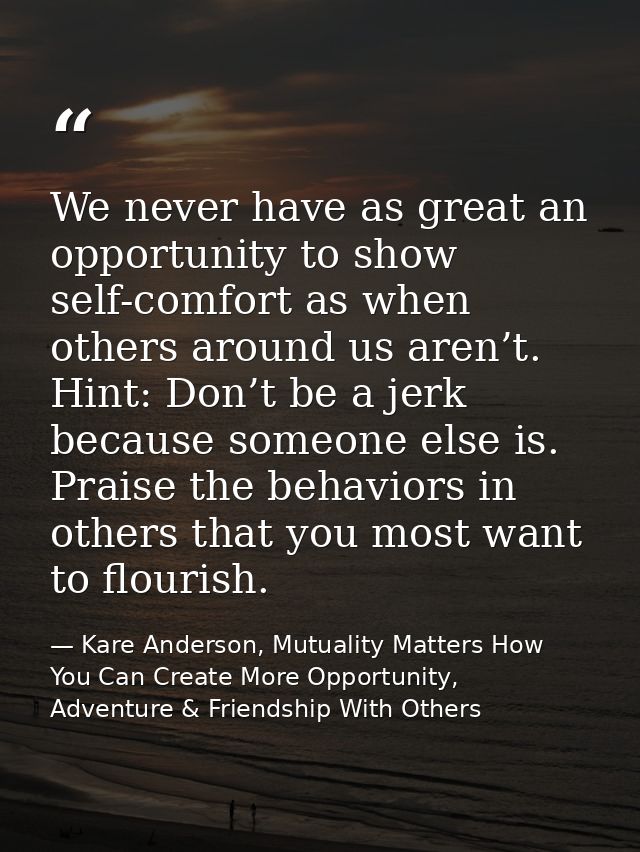 We never have as great an opportunity to show self-comfort as when others around us aren’t. Hint: Don’t be a jerk becaus — Kare Anderson, Mutuality Matters How You Can Create More Opportunity, Adventure & Friendship With Others