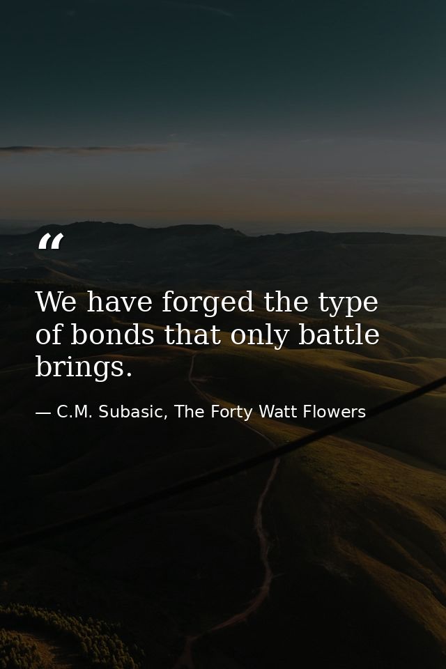 We have forged the type of bonds that only battle brings. — C.M. Subasic, The Forty Watt Flowers
