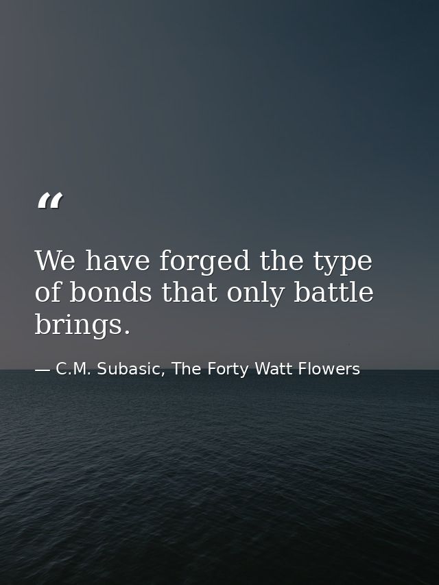 We have forged the type of bonds that only battle brings. — C.M. Subasic, The Forty Watt Flowers