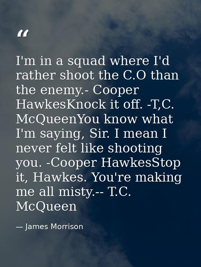 I'm in a squad where I'd rather shoot the C.O than the enemy.- Cooper HawkesKnock it off. -T,C. McQueenYou know what I'm — James Morrison