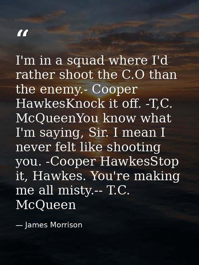 I'm in a squad where I'd rather shoot the C.O than the enemy.- Cooper HawkesKnock it off. -T,C. McQueenYou know what I'm — James Morrison