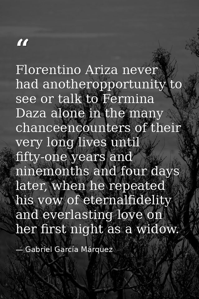 Florentino Ariza never had anotheropportunity to see or talk to Fermina Daza alone in the many chanceencounters of their — Gabriel García Márquez