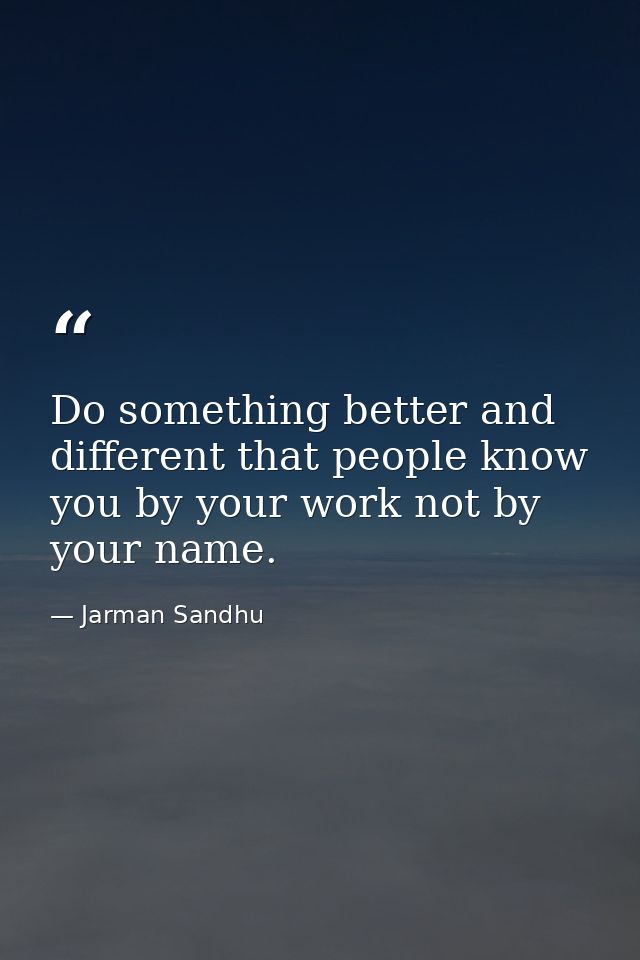 Do something better and different that people know you by your work not by your name. — Jarman Sandhu