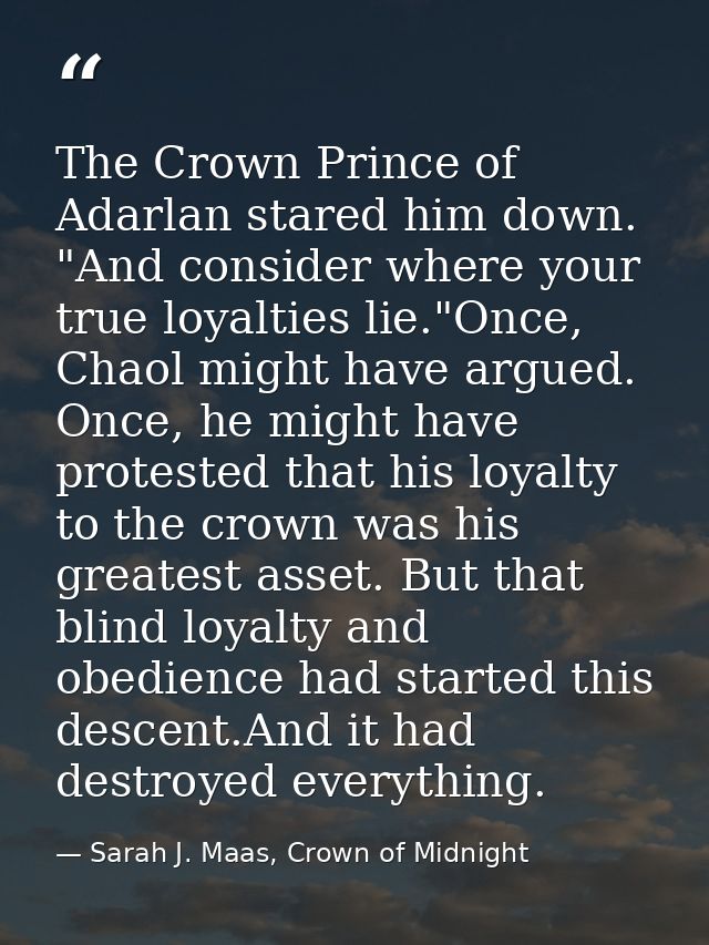 The Crown Prince of Adarlan stared him down. "And consider where your true loyalties lie."Once, Chaol might have argued. — Sarah J. Maas, Crown of Midnight