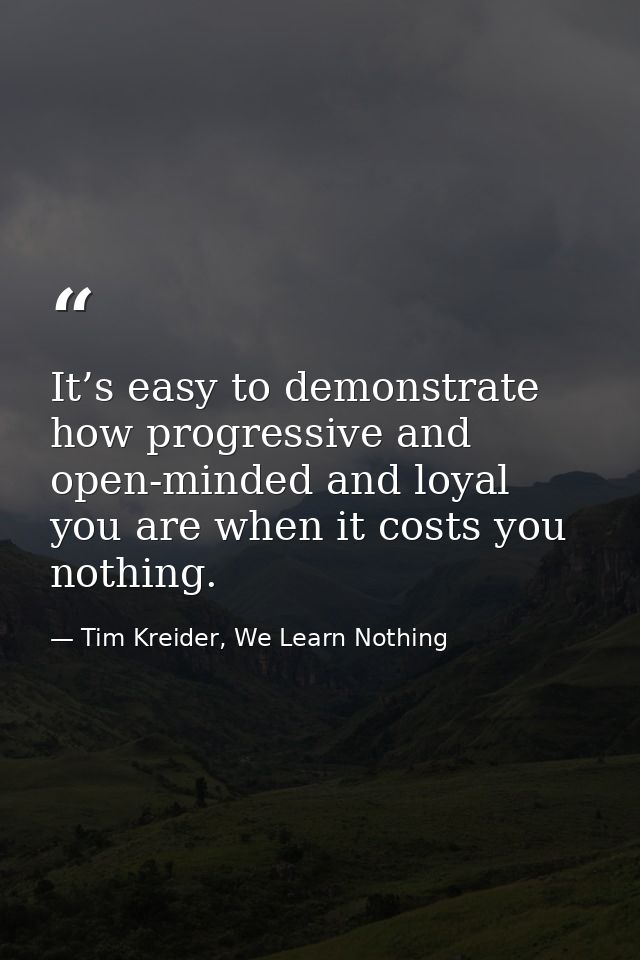 It’s easy to demonstrate how progressive and open-minded and loyal you are when it costs you nothing. — Tim Kreider, We Learn Nothing