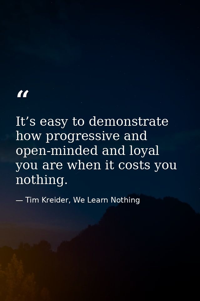 It’s easy to demonstrate how progressive and open-minded and loyal you are when it costs you nothing. — Tim Kreider, We Learn Nothing