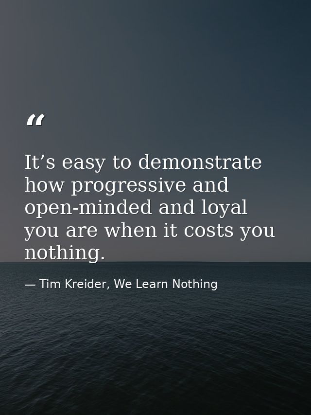 It’s easy to demonstrate how progressive and open-minded and loyal you are when it costs you nothing. — Tim Kreider, We Learn Nothing