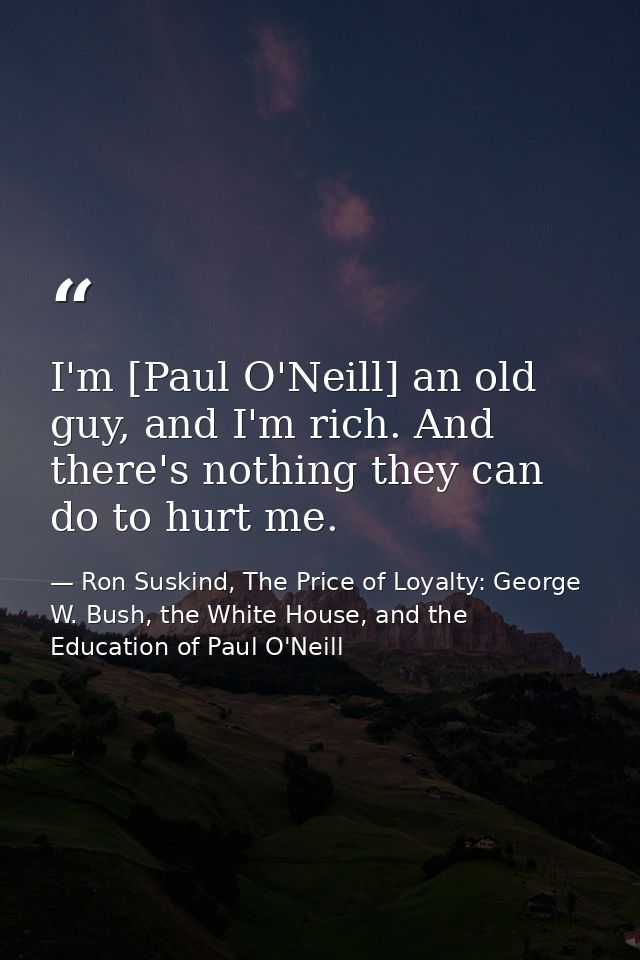 I'm [Paul O'Neill] an old guy, and I'm rich. And there's nothing they can do to hurt me. — Ron Suskind, The Price of Loyalty: George W. Bush, the White House, and the Education of Paul O'Neill