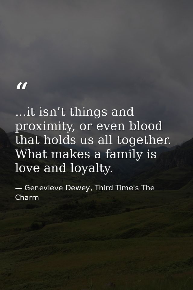 ...it isn’t things and proximity, or even blood that holds us all together. What makes a family is love and loyalty. — Genevieve Dewey, Third Time's The Charm