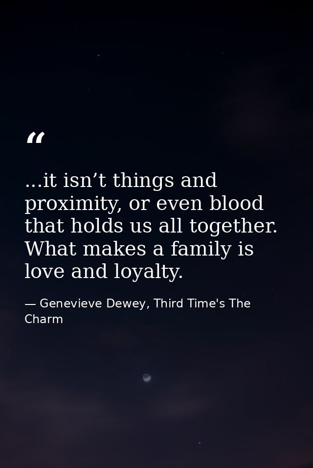...it isn’t things and proximity, or even blood that holds us all together. What makes a family is love and loyalty. — Genevieve Dewey, Third Time's The Charm