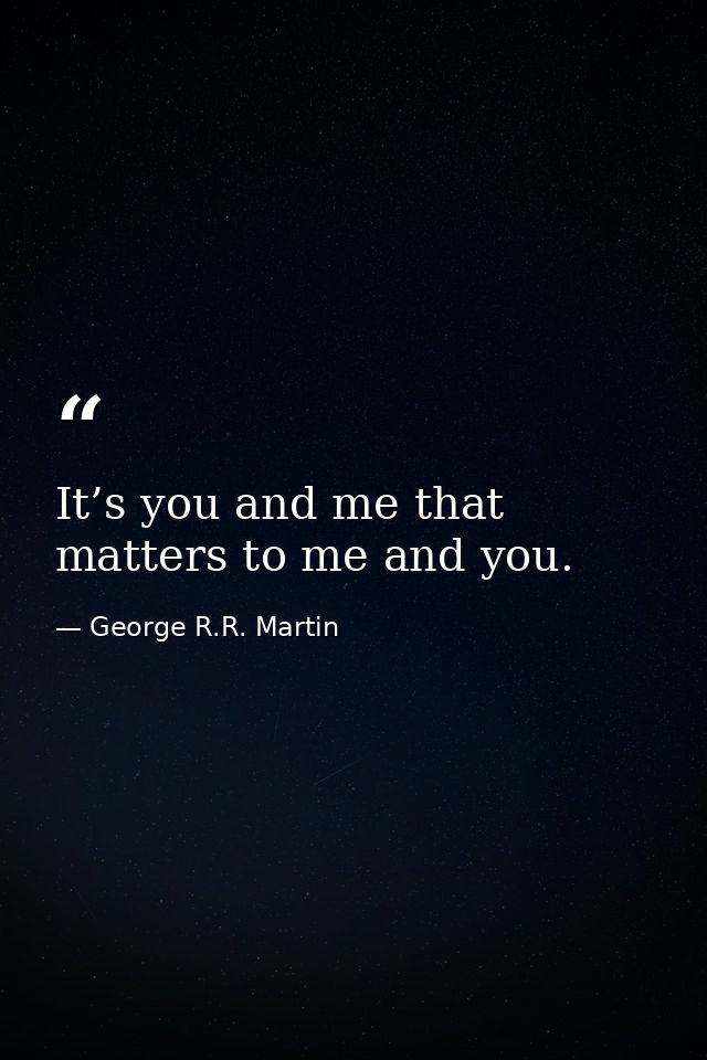 It’s you and me that matters to me and you. — George R.R. Martin