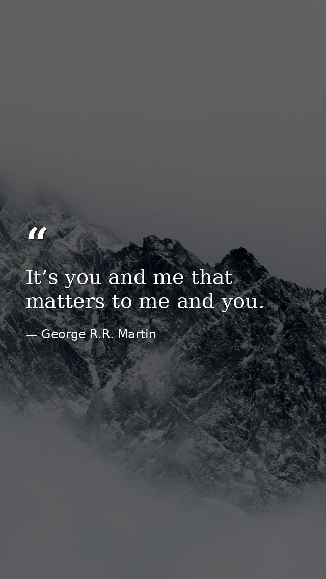 It’s you and me that matters to me and you. — George R.R. Martin
