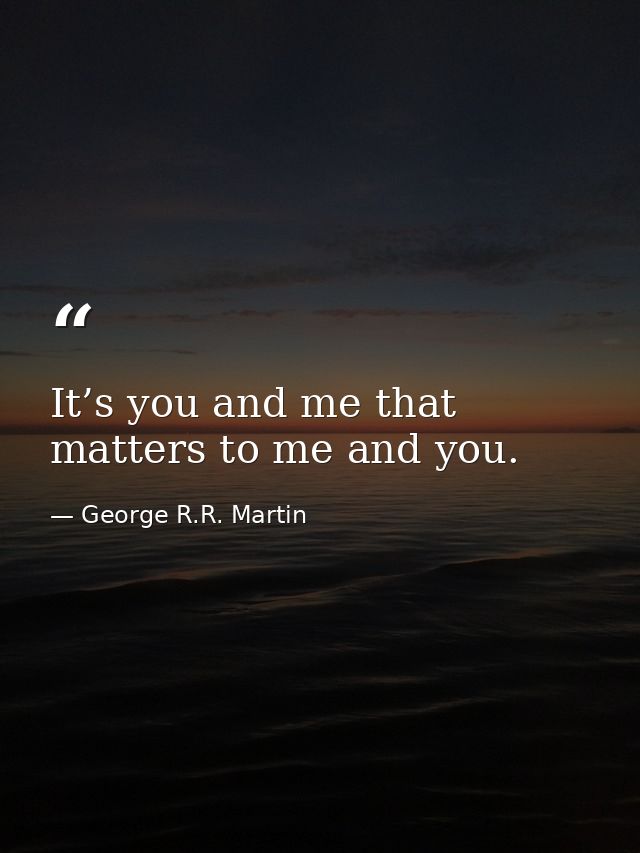 It’s you and me that matters to me and you. — George R.R. Martin