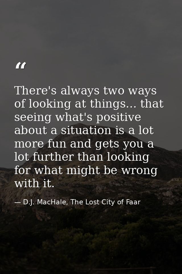 There's always two ways of looking at things... that seeing what's positive about a situation is a lot more fun and gets — D.J. MacHale, The Lost City of Faar