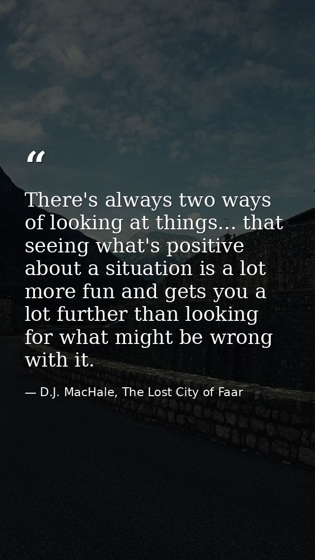 There's always two ways of looking at things... that seeing what's positive about a situation is a lot more fun and gets — D.J. MacHale, The Lost City of Faar