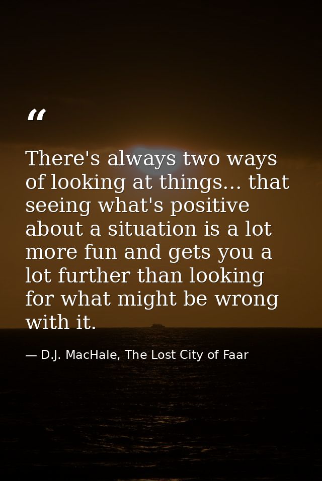 There's always two ways of looking at things... that seeing what's positive about a situation is a lot more fun and gets — D.J. MacHale, The Lost City of Faar