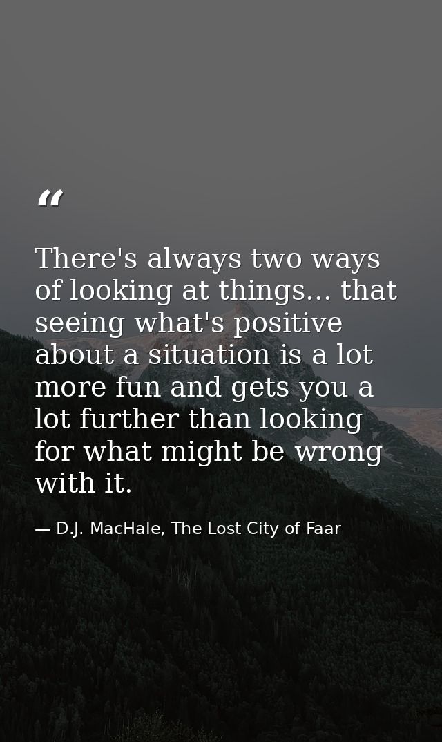 There's always two ways of looking at things... that seeing what's positive about a situation is a lot more fun and gets — D.J. MacHale, The Lost City of Faar