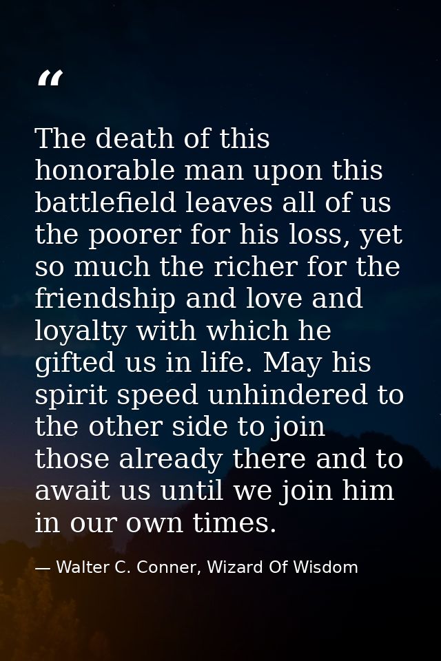 The death of this honorable man upon this battlefield leaves all of us the poorer for his loss, yet so much the richer f — Walter C. Conner, Wizard Of Wisdom