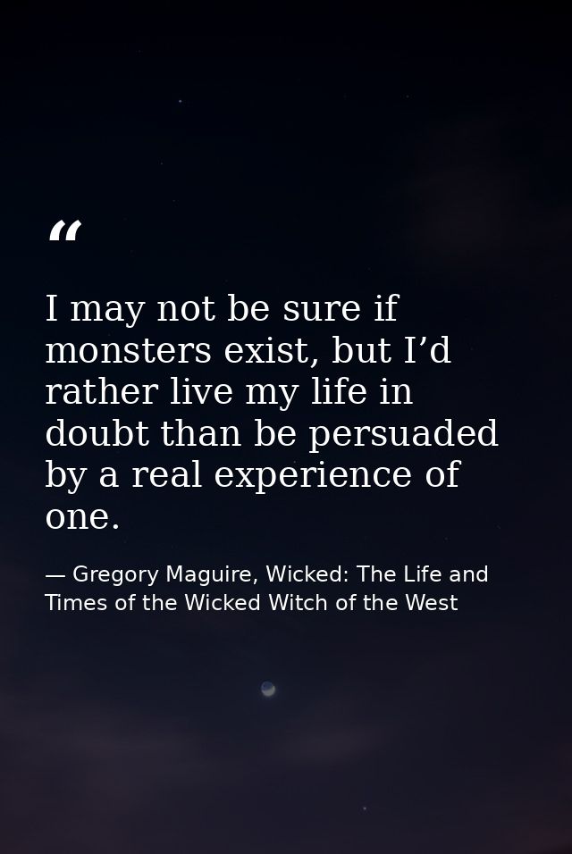 I may not be sure if monsters exist, but I’d rather live my life in doubt than be persuaded by a real experience of one. — Gregory Maguire, Wicked: The Life and Times of the Wicked Witch of the West