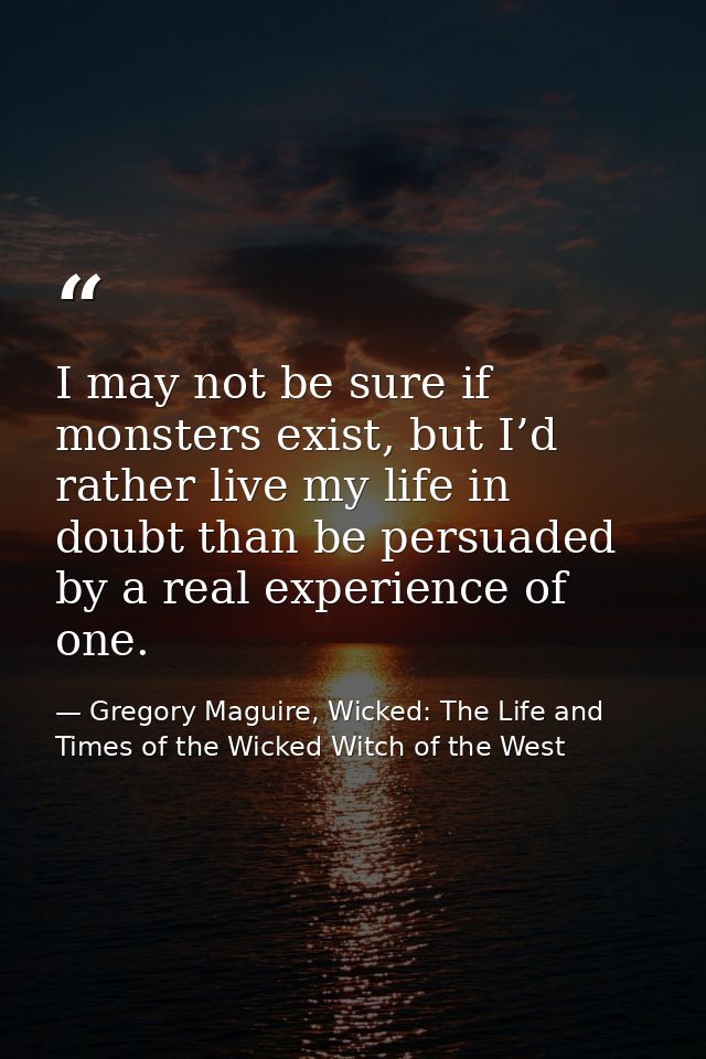 I may not be sure if monsters exist, but I’d rather live my life in doubt than be persuaded by a real experience of one. — Gregory Maguire, Wicked: The Life and Times of the Wicked Witch of the West