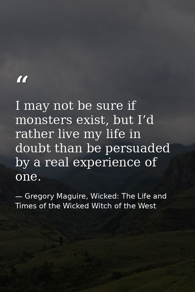 I may not be sure if monsters exist, but I’d rather live my life in doubt than be persuaded by a real experience of one. — Gregory Maguire, Wicked: The Life and Times of the Wicked Witch of the West
