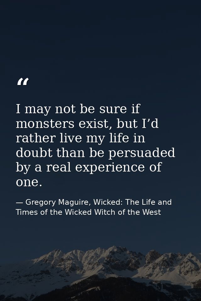 I may not be sure if monsters exist, but I’d rather live my life in doubt than be persuaded by a real experience of one. — Gregory Maguire, Wicked: The Life and Times of the Wicked Witch of the West
