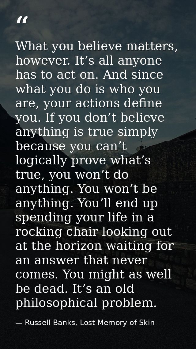 What you believe matters, however. It’s all anyone has to act on. And since what you do is who you are, your actions def — Russell Banks, Lost Memory of Skin