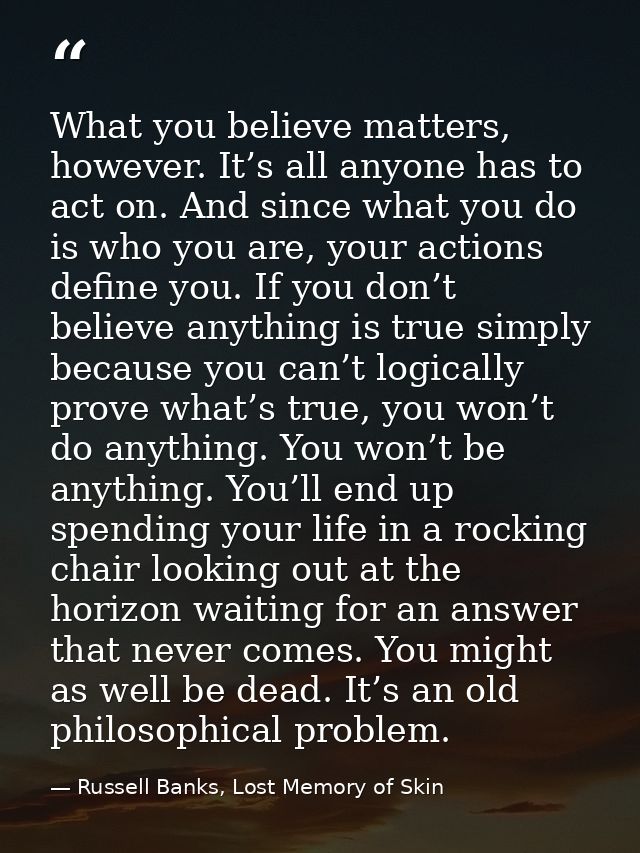What you believe matters, however. It’s all anyone has to act on. And since what you do is who you are, your actions def — Russell Banks, Lost Memory of Skin
