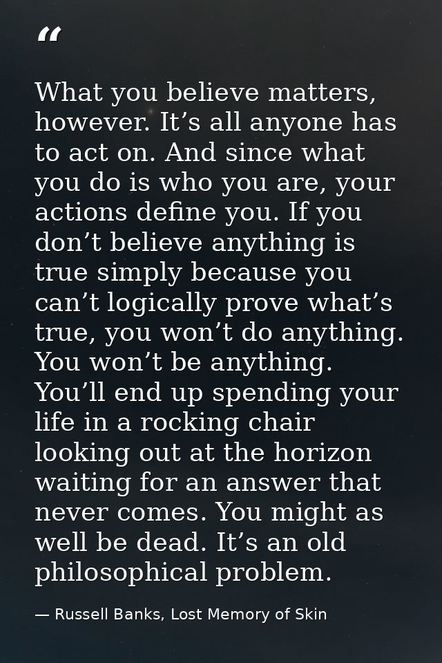 What you believe matters, however. It’s all anyone has to act on. And since what you do is who you are, your actions def — Russell Banks, Lost Memory of Skin
