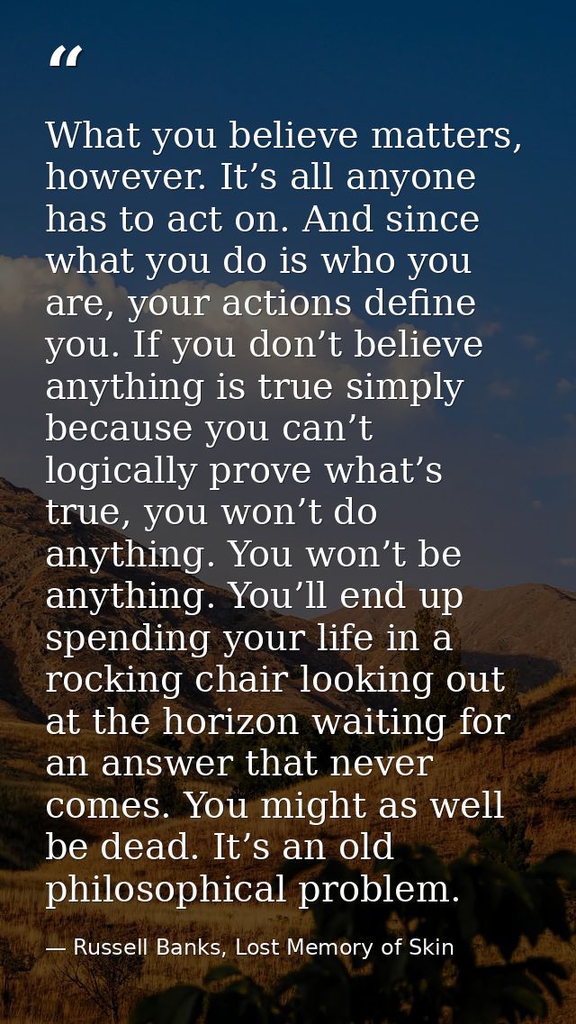 What you believe matters, however. It’s all anyone has to act on. And since what you do is who you are, your actions def — Russell Banks, Lost Memory of Skin