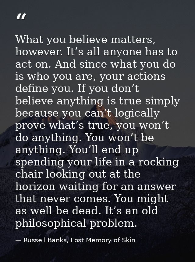 What you believe matters, however. It’s all anyone has to act on. And since what you do is who you are, your actions def — Russell Banks, Lost Memory of Skin