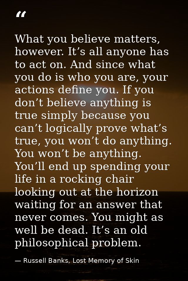 What you believe matters, however. It’s all anyone has to act on. And since what you do is who you are, your actions def — Russell Banks, Lost Memory of Skin