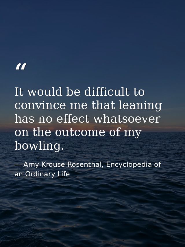 It would be difficult to convince me that leaning has no effect whatsoever on the outcome of my bowling. — Amy Krouse Rosenthal, Encyclopedia of an Ordinary Life