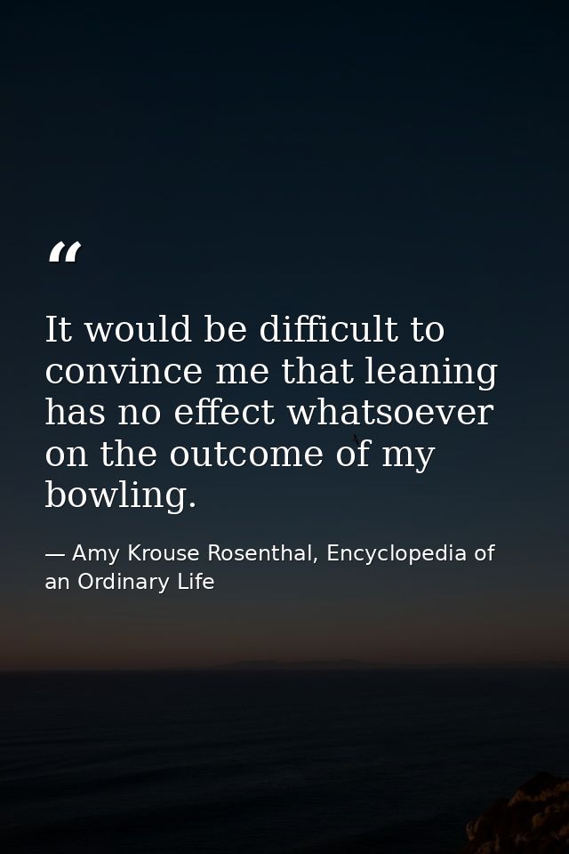 It would be difficult to convince me that leaning has no effect whatsoever on the outcome of my bowling. — Amy Krouse Rosenthal, Encyclopedia of an Ordinary Life