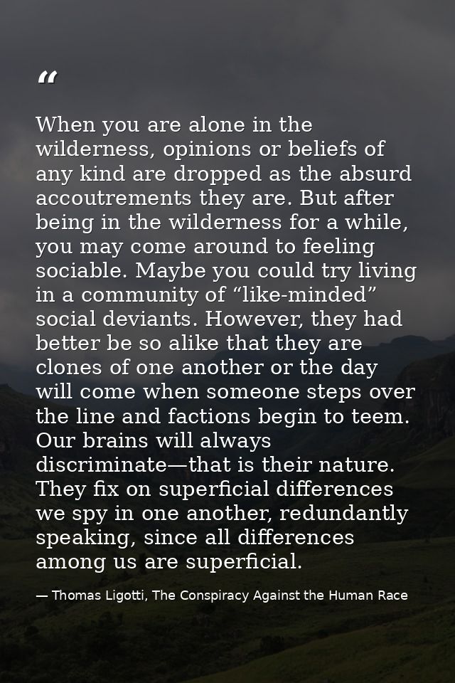 When you are alone in the wilderness, opinions or beliefs of any kind are dropped as the absurd accoutrements they are.  — Thomas Ligotti, The Conspiracy Against the Human Race