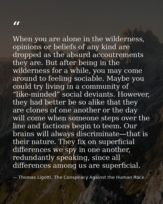 When you are alone in the wilderness, opinions or beliefs of any kind are dropped as the absurd accoutrements they are.  — Thomas Ligotti, The Conspiracy Against the Human Race