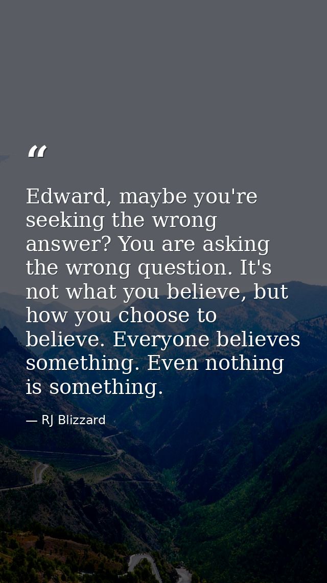 Edward, maybe you're seeking the wrong answer? You are asking the wrong question. It's not what you believe, but how you — RJ Blizzard