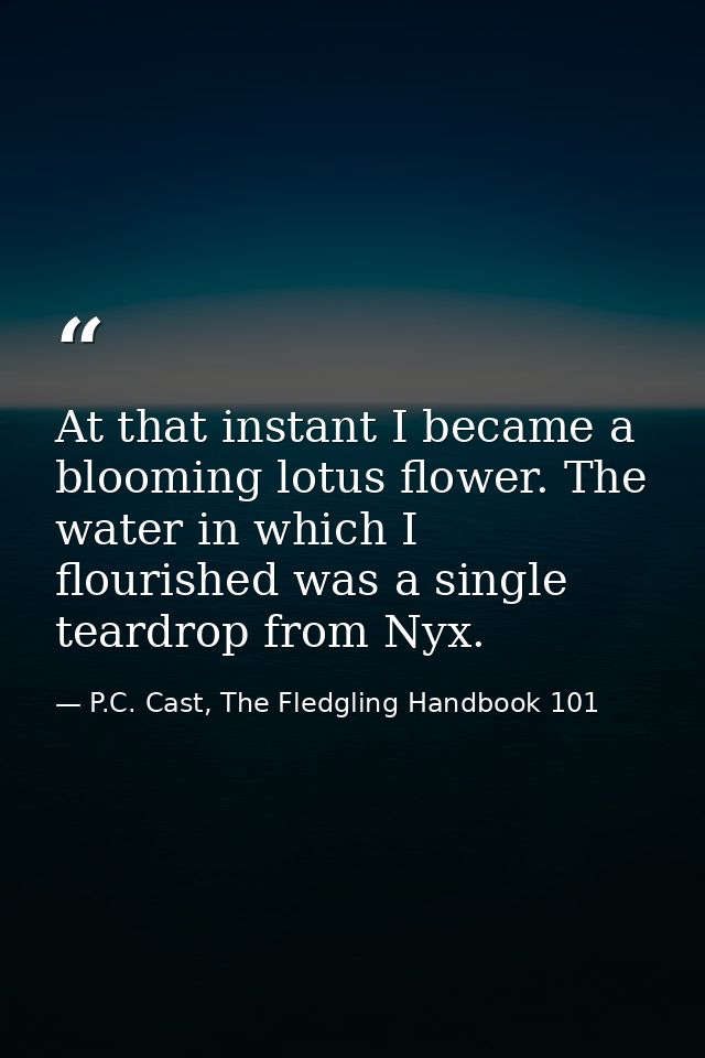 At that instant I became a blooming lotus flower. The water in which I flourished was a single teardrop from Nyx. — P.C. Cast, The Fledgling Handbook 101