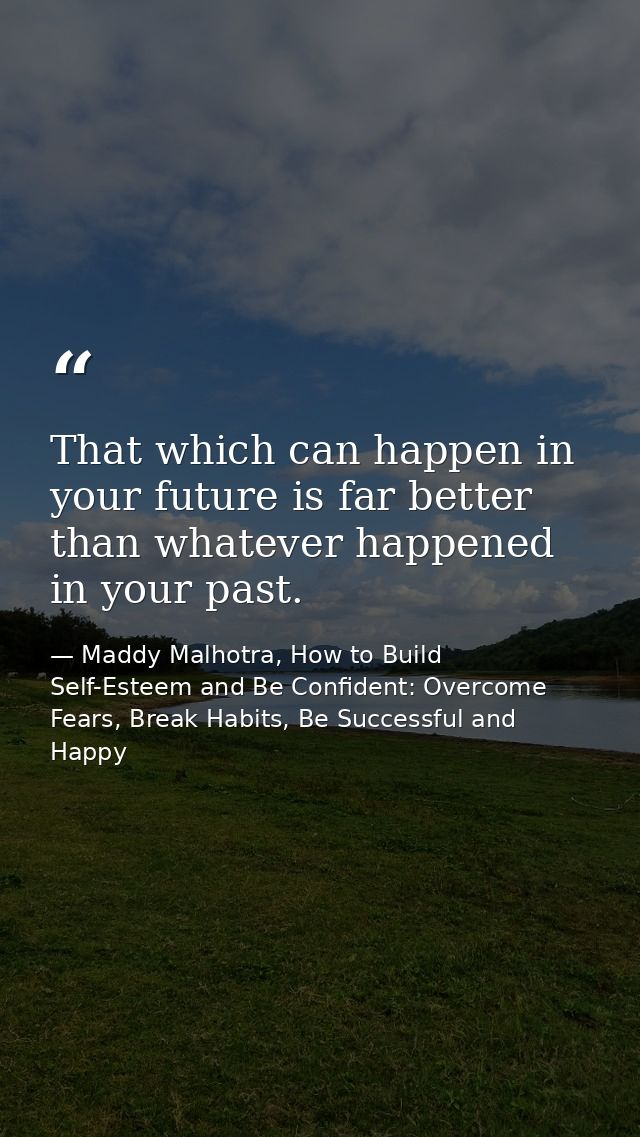 That which can happen in your future is far better than whatever happened in your past. — Maddy Malhotra, How to Build Self-Esteem and Be Confident: Overcome Fears, Break Habits, Be Successful and Happy
