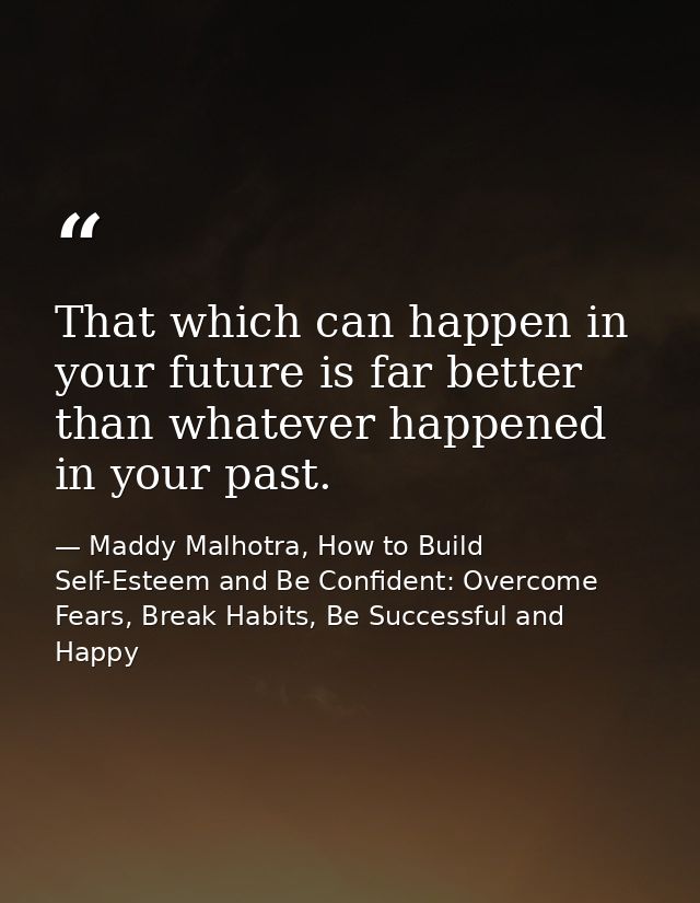 That which can happen in your future is far better than whatever happened in your past. — Maddy Malhotra, How to Build Self-Esteem and Be Confident: Overcome Fears, Break Habits, Be Successful and Happy