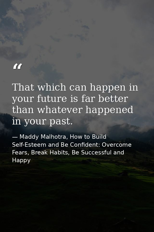 That which can happen in your future is far better than whatever happened in your past. — Maddy Malhotra, How to Build Self-Esteem and Be Confident: Overcome Fears, Break Habits, Be Successful and Happy