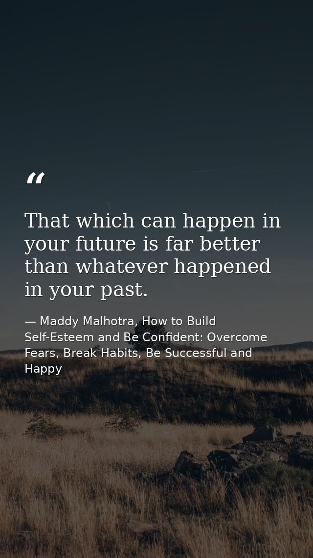 That which can happen in your future is far better than whatever happened in your past. — Maddy Malhotra, How to Build Self-Esteem and Be Confident: Overcome Fears, Break Habits, Be Successful and Happy
