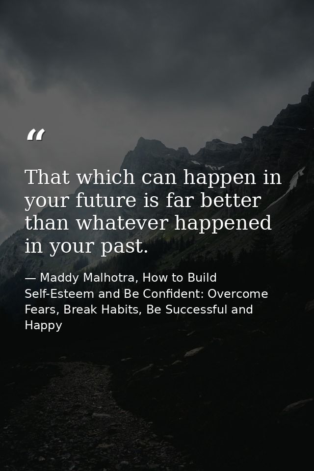 That which can happen in your future is far better than whatever happened in your past. — Maddy Malhotra, How to Build Self-Esteem and Be Confident: Overcome Fears, Break Habits, Be Successful and Happy