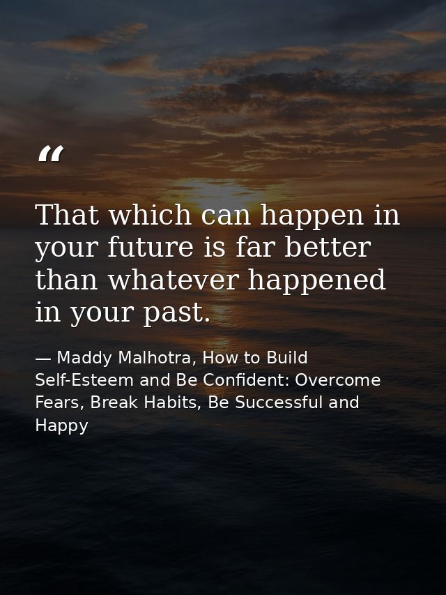 That which can happen in your future is far better than whatever happened in your past. — Maddy Malhotra, How to Build Self-Esteem and Be Confident: Overcome Fears, Break Habits, Be Successful and Happy