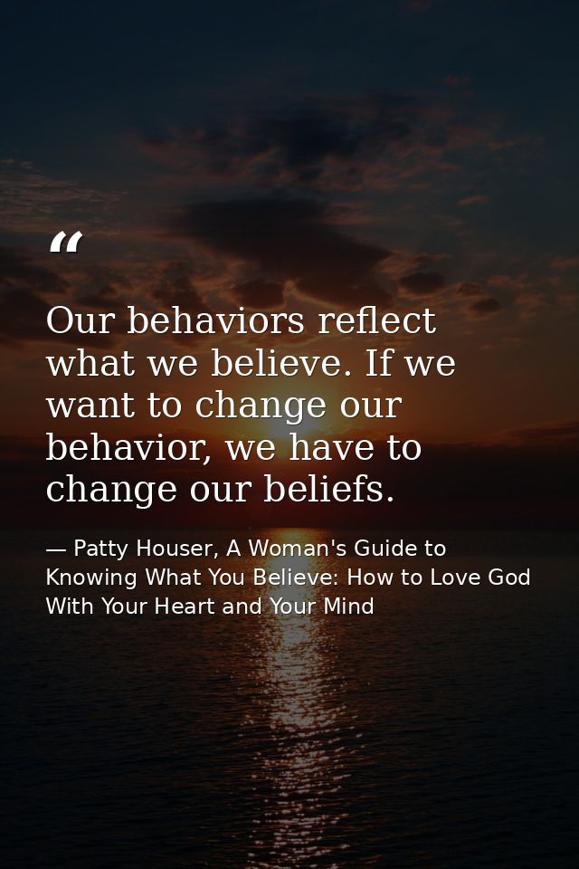 Our behaviors reflect what we believe. If we want to change our behavior, we have to change our beliefs. — Patty Houser, A Woman's Guide to Knowing What You Believe: How to Love God With Your Heart and Your Mind