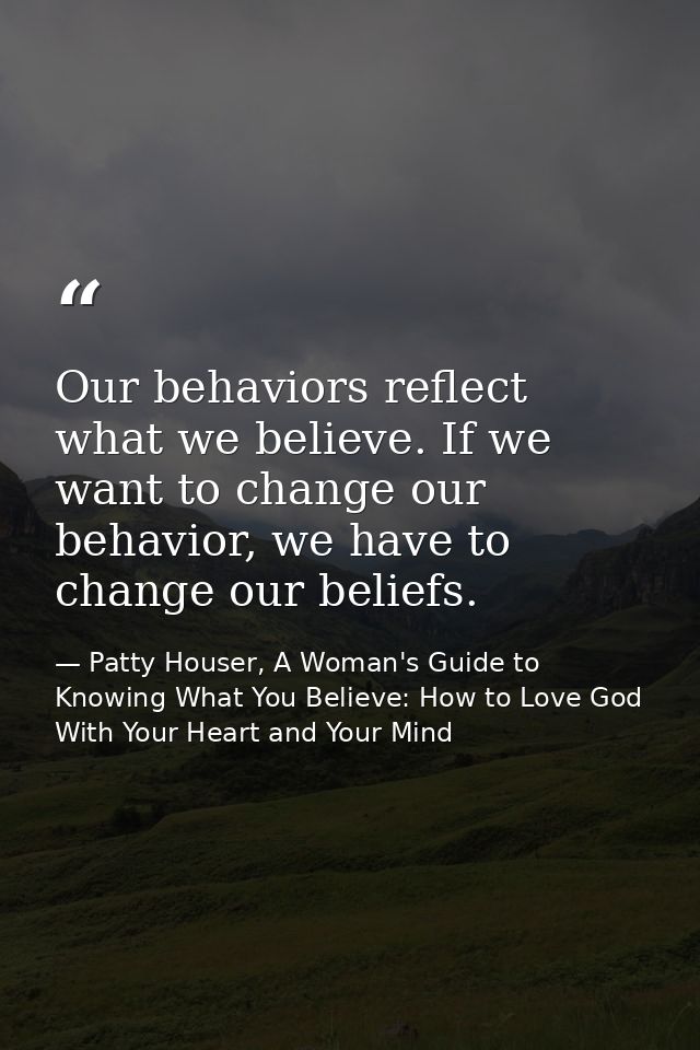 Our behaviors reflect what we believe. If we want to change our behavior, we have to change our beliefs. — Patty Houser, A Woman's Guide to Knowing What You Believe: How to Love God With Your Heart and Your Mind