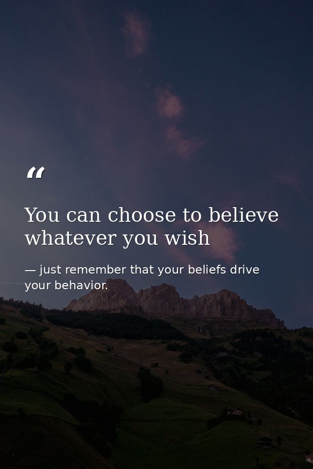 You can choose to believe whatever you wish — just remember that your beliefs drive your behavior.