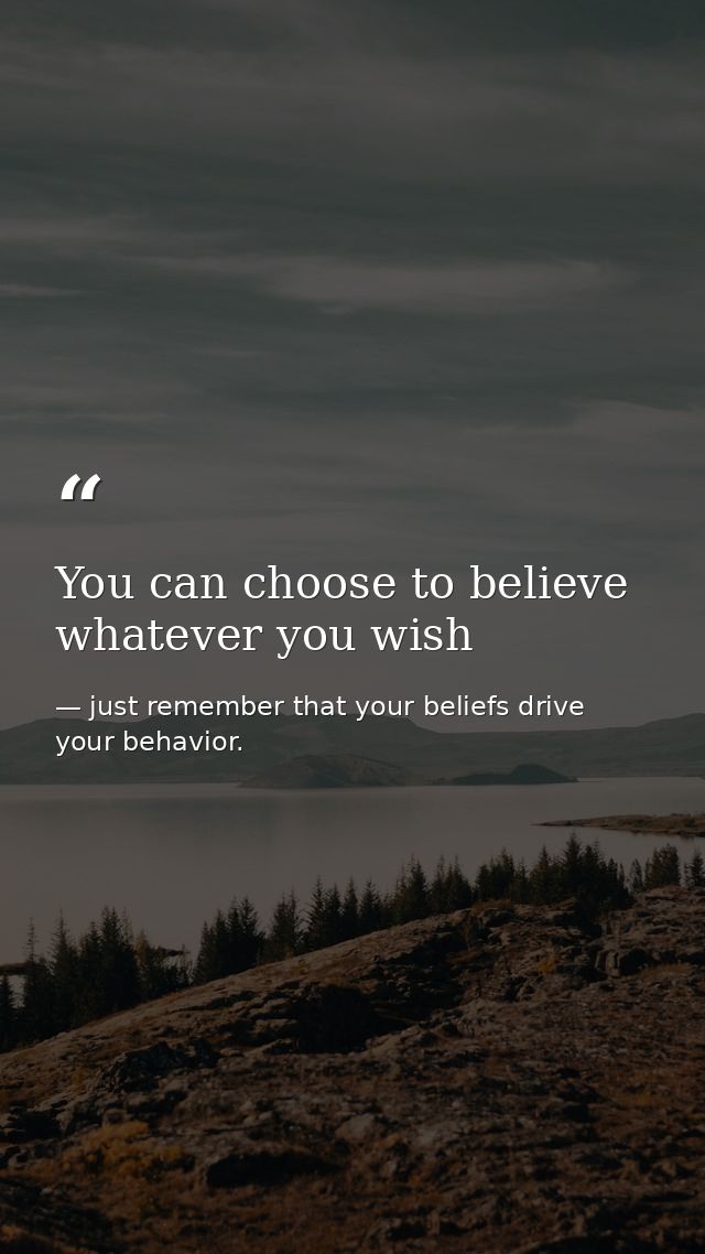 You can choose to believe whatever you wish — just remember that your beliefs drive your behavior.