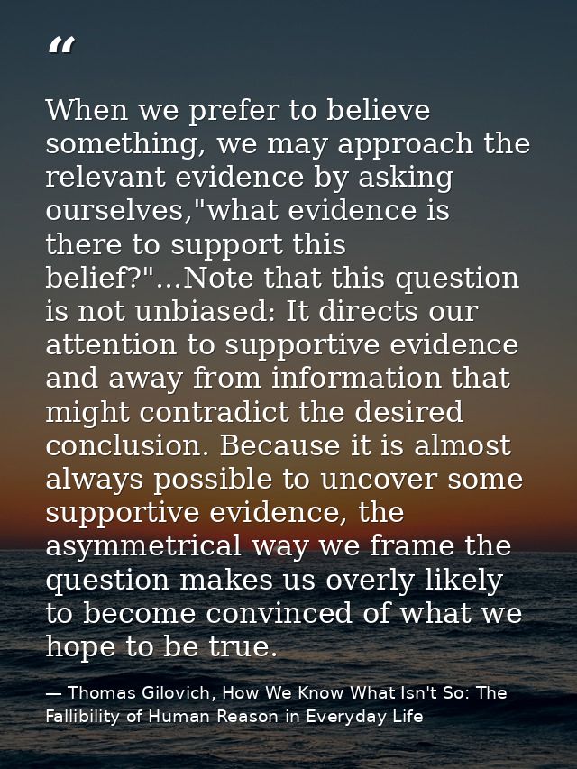 When we prefer to believe something, we may approach the relevant evidence by asking ourselves,"what evidence is there t — Thomas Gilovich, How We Know What Isn't So: The Fallibility of Human Reason in Everyday Life